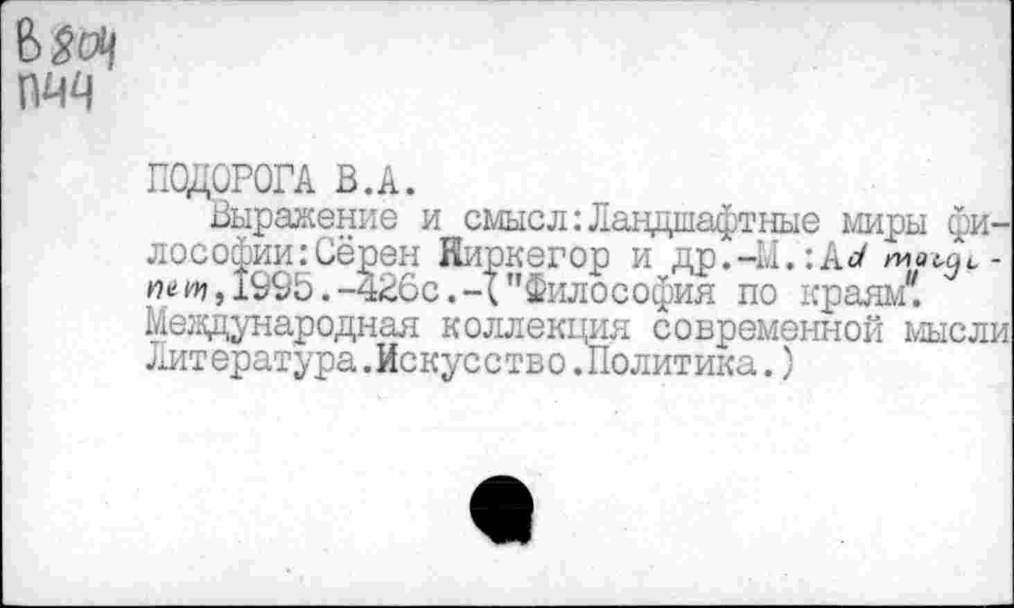 ﻿ПОДОРОГА В.А.
Выражение и смысл:Ландшафтные миры философии: Сёрен Киркегор и др.-М.:А</ «е и», 1995.-426с.-("Философия по краям4! Международная коллекция современной мысли литература.Искусство.Политика.)